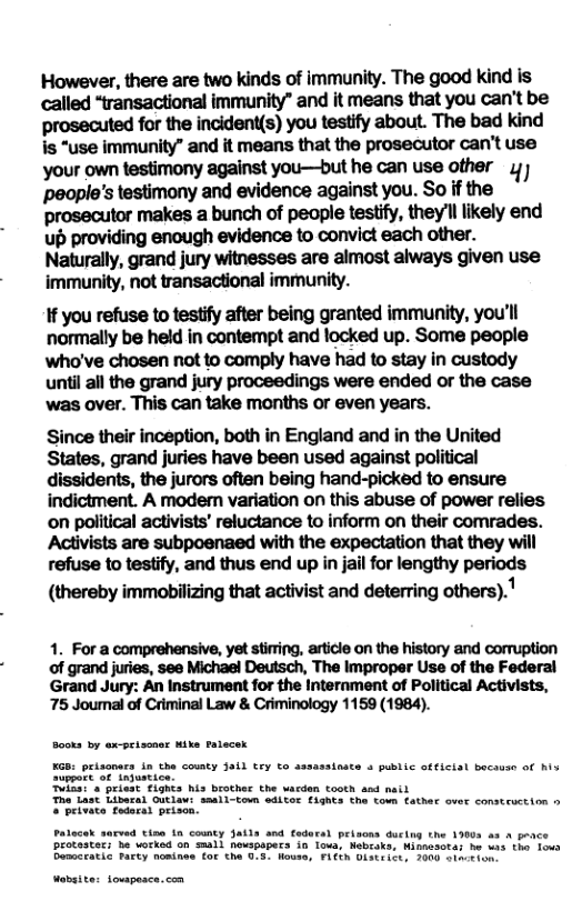 However, there are two kinds of immunity. The good kind is called “transactional immunity” and it means that you can’t be prosecuted for the incident(s) you testify about. The bad kind is “use immunity” and it means that the prosecutor can’t use your own testimony against you—but he can use other ) people’s testimony and evidence against you. So if the prosecutor makes a bunch of people testify, they’ll likely end up providing enough evidence to convict each other. Naturally, grand jury witnesses are almost always given use immunity, not transactional immunity. If you refuse to testify after being granted immunity, you’ll normally be held in contempt and locked up. Some people who’ve chosen not to comply have had to stay in custody until all the grand jury proceedings were ended or the case was over. This can take months or even years. Since their inception, both in England and in the United States, grand juries have been used against political dissidents, the jurors often being hand-picked to ensure indictment. A moder variation on this abuse of power relies on political activists’ reluctance to inform on their comrades. Activists are subpoenaed with the expectation that they will refuse to testify, and thus end up in jail for lengthy periods (thereby immobilizing that activist and deterring others).! 1. For a comprehensive, yet stiring, article on the history and corruption of grand juries, see Michael Deutsch, The Improper Use of the Federal Grand Jury: An Instrument for the Internment of Political Activists, 75 Joumal of Criminal Law & Criminology 1159 (1984). Sooks by ex-prissaet Mike Falecek KGB: peisnars in the county Jail Ery to assasainate & public official because of hix Suppart of inpustice. Tika: o priest fights his brother the vardan tooth and nail * Libaral Outlaw: seali-toun editor £isnte the fown tather over construction o Theivace redarat priscn. Patece sacved tin i county Jatls and fodural peisons ducing o peotasters e wotkad o0 small nespapecs in. Toua, Nebroker Himes Bemcratic rarty nomines (or the 0.5. Howse, FLEEN Dstrict, 00 e o Wabsite: owpesce.com